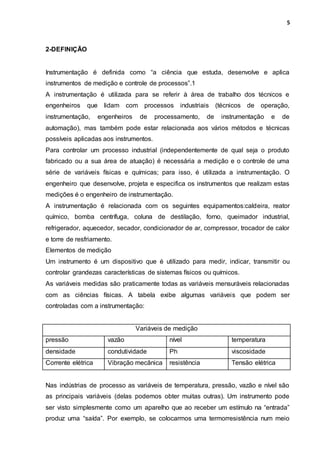 5
2-DEFINIÇÃO
Instrumentação é definida como “a ciência que estuda, desenvolve e aplica
instrumentos de medição e controle de processos”.1
A instrumentação é utilizada para se referir à área de trabalho dos técnicos e
engenheiros que lidam com processos industriais (técnicos de operação,
instrumentação, engenheiros de processamento, de instrumentação e de
automação), mas também pode estar relacionada aos vários métodos e técnicas
possíveis aplicadas aos instrumentos.
Para controlar um processo industrial (independentemente de qual seja o produto
fabricado ou a sua área de atuação) é necessária a medição e o controle de uma
série de variáveis físicas e químicas; para isso, é utilizada a instrumentação. O
engenheiro que desenvolve, projeta e especifica os instrumentos que realizam estas
medições é o engenheiro de instrumentação.
A instrumentação é relacionada com os seguintes equipamentos:caldeira, reator
químico, bomba centrífuga, coluna de destilação, forno, queimador industrial,
refrigerador, aquecedor, secador, condicionador de ar, compressor, trocador de calor
e torre de resfriamento.
Elementos de medição
Um instrumento é um dispositivo que é utilizado para medir, indicar, transmitir ou
controlar grandezas características de sistemas físicos ou químicos.
As variáveis medidas são praticamente todas as variáveis mensuráveis relacionadas
com as ciências físicas. A tabela exibe algumas variáveis que podem ser
controladas com a instrumentação:
Variáveis de medição
pressão vazão nível temperatura
densidade condutividade Ph viscosidade
Corrente elétrica Vibração mecânica resistência Tensão elétrica
Nas indústrias de processo as variáveis de temperatura, pressão, vazão e nível são
as principais variáveis (delas podemos obter muitas outras). Um instrumento pode
ser visto simplesmente como um aparelho que ao receber um estímulo na “entrada”
produz uma “saída”. Por exemplo, se colocarmos uma termorresistência num meio
 