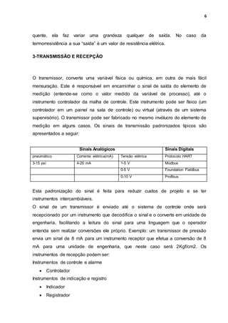 6
quente, ela faz variar uma grandeza qualquer de saída. No caso da
termorresistência a sua “saída” é um valor de resistência elétrica.
3-TRANSMISSÃO E RECEPÇÃO
O transmissor, converte uma variável física ou química, em outra de mais fácil
mensuração. Este é responsável em encaminhar o sinal de saída do elemento de
medição (entende-se como o valor medido da variável de processo), até o
instrumento controlador da malha de controle. Este instrumento pode ser físico (um
controlador em um painel na sala de controle) ou virtual (através de um sistema
supervisório). O transmissor pode ser fabricado no mesmo invólucro do elemento de
medição em alguns casos. Os sinais de transmissão padronizados típicos são
apresentados a seguir:
Sinais Analógicos Sinais Digitais
pneumático Corrente elétrica(mA) Tensão elétrica Protocolo HART
3-15 psi 4-20 mA 1-5 V Modbus
0-5 V Foundation Fieldbus
0-10 V Profibus
Esta padronização do sinal é feita para reduzir custos de projeto e se ter
instrumentos intercambiáveis.
O sinal de um transmissor é enviado até o sistema de controle onde será
recepcionado por um instrumento que decodifica o sinal e o converte em unidade de
engenharia, facilitando a leitura do sinal para uma linguagem que o operador
entenda sem realizar conversões ele próprio. Exemplo: um transmissor de pressão
envia um sinal de 8 mA para um instrumento receptor que efetua a conversão de 8
mA para uma unidade de engenharia, que neste caso será 2Kgf/cm2. Os
instrumentos de recepção podem ser:
Instrumentos de controle e alarme
 Controlador
Instrumentos de indicação e registro
 Indicador
 Registrador
 