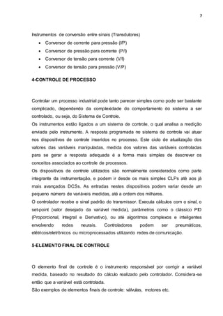 7
Instrumentos de conversão entre sinais (Transdutores)
 Conversor de corrente para pressão (I/P)
 Conversor de pressão para corrente (P/I)
 Conversor de tensão para corrente (V/I)
 Conversor de tensão para pressão (V/P)
4-CONTROLE DE PROCESSO
Controlar um processo industrial pode tanto parecer simples como pode ser bastante
complicado, dependendo da complexidade do comportamento do sistema a ser
controlado, ou seja, do Sistema de Controle.
Os instrumentos estão ligados a um sistema de controle, o qual analisa a medição
enviada pelo instrumento. A resposta programada no sistema de controle vai atuar
nos dispositivos de controle inseridos no processo. Este ciclo de atualização dos
valores das variáveis manipuladas, medida dos valores das variáveis controladas
para se gerar a resposta adequada é a forma mais simples de descrever os
conceitos associados ao controle de processos.
Os dispositivos de controle utilizados são normalmente considerados como parte
integrante da instrumentação, e podem ir desde os mais simples CLPs até aos já
mais avançados DCSs. As entradas nestes dispositivos podem variar desde um
pequeno número de variáveis medidas, até a ordem dos milhares.
O controlador recebe o sinal padrão do transmissor. Executa cálculos com o sinal, o
set-point (valor desejado da variável medida), parâmetros como o clássico PID
(Proporcional, Integral e Derivativo), ou até algoritmos complexos e inteligentes
envolvendo redes neurais. Controladores podem ser pneumáticos,
elétricos/eletrônicos ou microprocessados utilizando redes de comunicação.
5-ELEMENTO FINAL DE CONTROLE
O elemento final de controle é o instrumento responsável por corrigir a variável
medida, baseado no resultado do cálculo realizado pelo controlador. Considera-se
então que a variável está controlada.
São exemplos de elementos finais de controle: válvulas, motores etc.
 