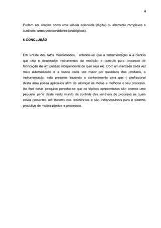 8
Podem ser simples como uma válvula solenoide (digital) ou altamente complexos e
custosos como posicionadores (analógicos).
6-CONCLUSÃO
Em virtude dos fatos mencionados, entende-se que a Instrumentação é a ciência
que cria e desenvolve instrumentos de medição e controle para processo de
fabricação de um produto independente de qual seja ele. Com um mercado cada vez
mais automatizado e a busca cada vez maior por qualidade dos produtos, a
instrumentação está presente trazendo o conhecimento para que o profissional
desta área possa aplicá-los afim de alcançar as metas e melhorar o seu processo.
Ao final desta pesquisa percebe-se que os tópicos apresentados são apenas uma
pequena parte deste vasto mundo de controle das variáveis de processo as quais
estão presentes até mesmo nas residências e são indispensáveis para o sistema
produtivo de muitas plantas e processos.
 