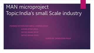 • MAN microproject
Topic:India’s small Scale industry
PREPARED BY:KORLEKAR ABDUL HANNAN 20524
AHMAD ATTAR 20526
SAYYED AYAAN 20533
SAYYED REHAN 20535
GUIDED BY: ZAFARUDDIN MALIK
 