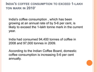 INDIA'S COFFEE CONSUMPTION TO EXCEED 1-LAKH
TON MARK IN 2010'
India's coffee consumption , which has been
growing at an annual rate of by 5-6 per cent, is
likely to exceed the 1-lakh tonne mark in the current
year.
India had consumed 94,400 tonnes of coffee in
2008 and 97,000 tonnes in 2009.
According to the Indian Coffee Board, domestic
coffee consumption is increasing 5-6 per cent
annually.
 