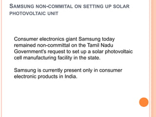 SAMSUNG NON-COMMITAL ON SETTING UP SOLAR
PHOTOVOLTAIC UNIT
Consumer electronics giant Samsung today
remained non-committal on the Tamil Nadu
Government's request to set up a solar photovoltaic
cell manufacturing facility in the state.
Samsung is currently present only in consumer
electronic products in India.
 