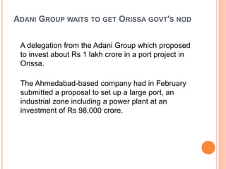 ADANI GROUP WAITS TO GET ORISSA GOVT'S NOD
A delegation from the Adani Group which proposed
to invest about Rs 1 lakh crore in a port project in
Orissa.
The Ahmedabad-based company had in February
submitted a proposal to set up a large port, an
industrial zone including a power plant at an
investment of Rs 98,000 crore.
 