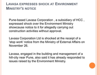 LAVASA EXPRESSES SHOCK AT ENVIRONMENT
MINISTRY'S NOTICE
Pune-based Lavasa Corporation , a subsidiary of HCC ,
expressed shock over the Environment Ministry
showcause notice to it for allegedly carrying out
construction activities without approval.
Lavasa Corporation Ltd is shocked at the receipt of a
'stop work' notice from the Ministry of External Affairs on
November 26.
Lavasa, engaged in the building and management of a
hill-city near Pune, also said it has already responded to
issues raised by the Environment Ministry.
 