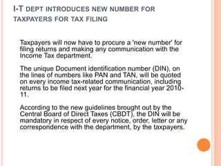 I-T DEPT INTRODUCES NEW NUMBER FOR
TAXPAYERS FOR TAX FILING
Taxpayers will now have to procure a 'new number' for
filing returns and making any communication with the
Income Tax department.
The unique Document identification number (DIN), on
the lines of numbers like PAN and TAN, will be quoted
on every income tax-related communication, including
returns to be filed next year for the financial year 2010-
11.
According to the new guidelines brought out by the
Central Board of Direct Taxes (CBDT), the DIN will be
mandatory in respect of every notice, order, letter or any
correspondence with the department, by the taxpayers.
 