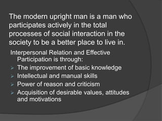 The modern upright man is a man who participates actively in the total processes of social interaction in the society to be a better place to live in.Interpersonal Relation and Effective Participation is through:The improvement of basic knowledge 