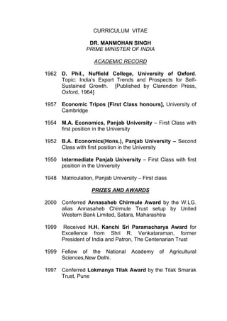 CURRICULUM VITAE

                  DR. MANMOHAN SINGH
                 PRIME MINISTER OF INDIA

                    ACADEMIC RECORD

1962 D. Phil., Nuffield College, University of Oxford.
     Topic: India’s Export Trends and Prospects for Self-
     Sustained Growth. [Published by Clarendon Press,
     Oxford, 1964]

1957 Economic Tripos [First Class honours], University of
     Cambridge

1954 M.A. Economics, Panjab University – First Class with
     first position in the University

1952 B.A. Economics(Hons.), Panjab University – Second
     Class with first position in the University

1950 Intermediate Panjab University – First Class with first
     position in the University

1948 Matriculation, Panjab University – First class

                   PRIZES AND AWARDS

2000 Conferred Annasaheb Chirmule Award by the W.LG.
     alias Annasaheb Chirmule Trust setup by United
     Western Bank Limited, Satara, Maharashtra

1999   Received H.H. Kanchi Sri Paramacharya Award for
       Excellence from Shri R. Venkataraman, former
       President of India and Patron, The Centenarian Trust

1999 Fellow of the National         Academy    of     Agricultural
     Sciences,New Delhi.

1997 Conferred Lokmanya Tilak Award by the Tilak Smarak
     Trust, Pune
 