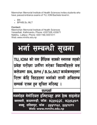Manmohan Memorial Institute of Health Sciences invites students who 
have passed entrance exams of TU, IOM Bachelor level in: 
 BN 
 BPH/B.Sc. MLT 
Contact: 
Manmohan Memorial Institute of Health Sciences 
Vanasthali, Kathmandu, Phone: 4357328, 435671 
Nakkhu, Lalitpur, Phone: 5551160, 5551011 
Web: www.mmihs.edu.np 
