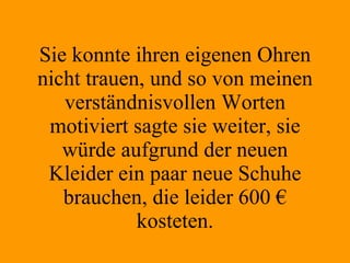 Sie konnte ihren eigenen Ohren nicht trauen, und so von meinen verständnisvollen Worten motiviert sagte sie weiter, sie würde aufgrund der neuen Kleider ein paar neue Schuhe brauchen, die leider 600 € kosteten. 