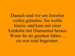 Danach sind wir am Juwelier vorbei gelaufen. Sie wollte hinein, und kam mit einer Armkette mit Diamanten heraus. Wenn ihr sie gesehen hättet.... sie war total begeistert. 