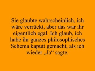 Sie glaubte wahrscheinlich, ich wäre verrückt, aber das war ihr eigentlich egal. Ich glaub, ich habe ihr ganzes philosophisches Schema kaputt gemacht, als ich wieder „Ja“ sagte. 
