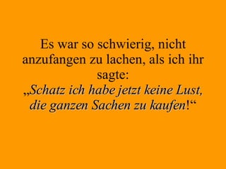 Es war so schwierig, nicht anzufangen zu lachen, als ich ihr sagte: „ Schatz ich habe jetzt keine Lust, die ganzen Sachen zu kaufen !“ 
