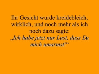 Ihr Gesicht wurde kreidebleich, wirklich, und noch mehr als ich noch dazu sagte: „ Ich habe jetzt nur Lust, dass Du mich umarmst !“ 