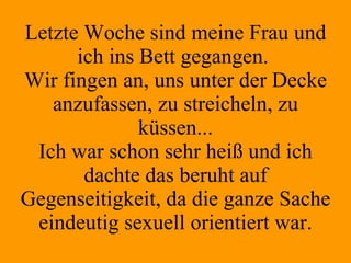 Letzte Woche sind meine Frau und ich ins Bett gegangen.  Wir fingen an, uns unter der Decke anzufassen, zu streicheln, zu küssen... Ich war schon sehr heiß und ich dachte das beruht auf Gegenseitigkeit, da die ganze Sache eindeutig sexuell orientiert war. 