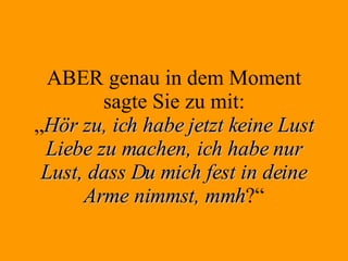 ABER genau in dem Moment sagte Sie zu mit: „ Hör zu, ich habe jetzt keine Lust Liebe zu machen, ich habe nur Lust, dass Du mich fest in deine Arme nimmst, mmh ?“ 