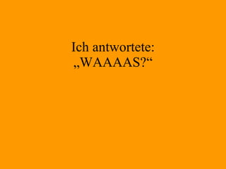 Ich antwortete: „WAAAAS?“ 