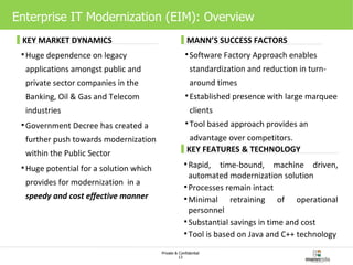 Enterprise IT Modernization (EIM): Overview Huge dependence on legacy applications amongst public and private sector companies in the Banking, Oil & Gas and Telecom industries Government Decree has created a further push towards modernization within the Public Sector Huge potential for a solution which provides for modernization  in a  speedy and cost effective manner Software Factory Approach enables standardization and reduction in turn-around times Established presence with large marquee clients Tool based approach provides an advantage over competitors.  Rapid, time-bound, machine driven, automated modernization solution Processes remain intact Minimal retraining of operational personnel  Substantial savings in time and cost Tool is based on Java and C++ technology KEY MARKET DYNAMICS MANN’S SUCCESS FACTORS KEY FEATURES & TECHNOLOGY 