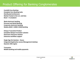 Product Offering for Banking Conglomerates CoreSoft Core Banking Complete Core Banking Suite  Distributed Architecture  Market Tested in the U.S. and Asia  Basel – II compliant iBank electronic banking Personal and Retail Banking  Corporate electronic banking  Mobile (WAP / J2ME/ USSD) banking  Cheque Truncation Product Complete Cheque truncation solution Electronic Clearance solution  Extensive workflow support Single Sign On Solution - Cicero Integrated Application access Management desktop Dynamic SSO engine Transaxion Mobile banking and mobile payments 