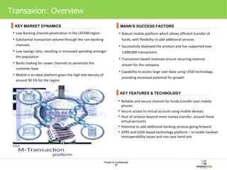 Transaxion: Overview Low Banking channel penetration in the LATAM region  Substantial transaction volume through the non-banking channels Low savings ratio, resulting in increased spending amongst the population Banks looking for newer channels to penetrate the customer base Mobile is an ideal platform given the high tele-density of around 90.5% for the region Robust mobile platform which allows efficient transfer of funds, with flexibility to add additional services Successfully deployed the product and has supported over 1,000,000 transactions. Transaction based revenues ensure recurring revenue stream for the company Capability to access large user-base using USSD technology, providing increased potential for growth Reliable and secure channel for funds transfer over mobile phones Secure access to virtual account using mobile devices Host of services beyond mere money transfer, around these virtual accounts Potential to add additional banking services going forward GPRS and USSD based technology platform – to tackle handset interoperability issues and non-java hand sets KEY MARKET DYNAMICS MANN’S SUCCESS FACTORS KEY FEATURES & TECHNOLOGY 
