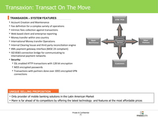 Transaxion: Transact On The Move UNIQUE SELLING PROPOSITION Only provider of mobile banking solutions in the Latin American Market Mann is far ahead of its competitors by offering the latest technology  and features at the most affordable prices Account Creation and Maintenance Fee definition for a complex variety of operations Intrinsic fees collection against transactions Web based client and enterprise reporting Money transfer within one country International Money transfer Operations Internal Clearing house and third party reconciliation engine XML payment gateway interface (BASE 24 compliant) ISO 8583 connection bridge for communicating to international payment networks Security: SSL enabled HTTP transactions with 128 bit encryption MD5 encrypted passwords Transactions with partners done over 3DES encrypted VPN connections TRANSAXION – SYSTEM FEATURES Transaxion Servers Bank Mainframes Other  Partners Customers ATM / POS Dedicated VPN Dedicated VPN Dedicated VPN Mobile Network 