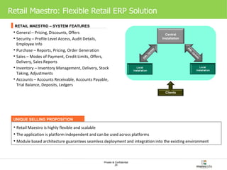 Retail Maestro: Flexible Retail ERP Solution   General – Pricing, Discounts, Offers Security – Profile Level Access, Audit Details, Employee Info Purchase – Reports, Pricing, Order Generation Sales – Modes of Payment, Credit Limits, Offers, Delivery, Sales Reports Inventory – Inventory Management, Delivery, Stock Taking, Adjustments Accounts – Accounts Receivable, Accounts Payable, Trial Balance, Deposits, Ledgers RETAIL MAESTRO – SYSTEM FEATURES UNIQUE SELLING PROPOSITION Retail Maestro is highly flexible and scalable The application is platform independent and can be used across platforms Module based architecture guarantees seamless deployment and integration into the existing environment  Clients Central Installation XML Update XML Update 