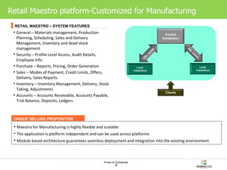Retail Maestro platform-Customized for Manufacturing General – Materials management, Production Planning, Scheduling, Sales and Delivery Management, Inventory and dead stock management Security – Profile Level Access, Audit Details, Employee Info Purchase – Reports, Pricing, Order Generation Sales – Modes of Payment, Credit Limits, Offers, Delivery, Sales Reports Inventory – Inventory Management, Delivery, Stock Taking, Adjustments Accounts – Accounts Receivable, Accounts Payable, Trial Balance, Deposits, Ledgers RETAIL MAESTRO – SYSTEM FEATURES UNIQUE SELLING PROPOSITION Maestro for Manufacturing is highly flexible and scalable The application is platform independent and can be used across platforms Module based architecture guarantees seamless deployment and integration into the existing environment   Clients Central Installation XML Update XML Update 