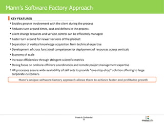 Mann’s Software Factory Approach Enables greater involvement with the client during the process Reduces turn-around times, cost and defects in the process Client change requests and version control can be efficiently managed Faster turn around for newer versions of the product Separation of vertical knowledge acquisition from technical expertise  Development of cross functional competence for deployment of resources across verticals Economy of scale Increase efficiencies through stringent scientific metrics  Strong focus on onshore-offshore coordination and remote project management expertise HR processes ensure wide availability of skill sets to provide “one-stop-shop” solution offering to large corporate customers.  Mann’s unique software factory approach allows them to achieve faster and profitable growth KEY FEATURES 