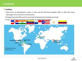 Locations Facilities State-of-the art development centers in India and the Dominican Republic (DR), to offer dual shore advantages to its customers in the Americas Strategically located DR centre to serve both developed and emerging economies Access to sufficient infrastructure to sustain its rapid growth initiatives Office Locations Development Centers New Delhi Hyderabad Dominican Republic Panama Venezuela Cyprus Puerto Rico Colombia Office Locations Development Centers New Delhi Hyderabad Dominican Republic Panama Venezuela Cyprus Puerto Rico Colombia Office Locations Development Centers New Delhi Hyderabad Dominican Republic Panama Venezuela Cyprus Puerto Rico Colombia Office Locations Development Centers New Delhi Hyderabad Dominican Republic Panama Venezuela Cyprus Puerto Rico Colombia Office Locations Development Centers New Delhi Hyderabad Dominican Republic Panama Venezuela Cyprus Puerto Rico Colombia 