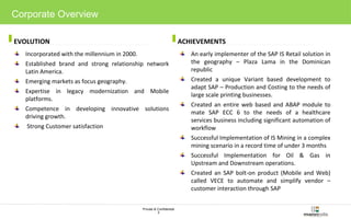 EVOLUTION ACHIEVEMENTS 
Private & Confidential 
3 
Corporate Overview 
Incorporated with the millennium in 2000. 
Established brand and strong relationship network 
Latin America. 
Emerging markets as focus geography. 
Expertise in legacy modernization and Mobile 
platforms. 
Competence in developing innovative solutions 
driving growth. 
Strong Customer satisfaction 
An early implementer of the SAP IS Retail solution in 
the geography – Plaza Lama in the Dominican 
republic 
Created a unique Variant based development to 
adapt SAP – Production and Costing to the needs of 
large scale printing businesses. 
Created an entire web based and ABAP module to 
mate SAP ECC 6 to the needs of a healthcare 
services business including significant automation of 
workflow 
Successful Implementation of IS Mining in a complex 
mining scenario in a record time of under 3 months 
Successful Implementation for Oil & Gas in 
Upstream and Downstream operations. 
Created an SAP bolt-on product (Mobile and Web) 
called VECE to automate and simplify vendor – 
customer interaction through SAP 
 