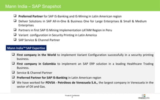 Private & Confidential 
6 
Mann India – SAP Snapshot 
 Preferred Partner for SAP IS-Banking and IS-Mining in Latin American region 
 Deliver Solutions in SAP All-in-One & Business One for Large Enterprises & Small & Medium 
Enterprises 
 Partners in first SAP IS Mining Implementation LATAM Region in Peru 
 Variant configuration in Security Printing in Latin America 
 SAP Service & Channel Partner 
Mann IndiaTM SAP Expertise 
 First company in the World to implement Variant Configuration successfully in a security printing 
business. 
 First company in Colombia to implement an SAP ERP solution in a leading Healthcare Trading 
Business. 
 Service & Channel Partner 
 Preferred Partner for SAP IS-Banking in Latin American region 
 We have worked for PDVSA - Petróleos de Venezuela S.A., the largest company in Venezuela in the 
sector of Oil and Gas. 
 