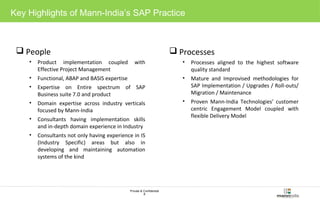Key Highlights of Mann-India’s SAP Practice 
Private & Confidential 
8 
People 
• Product implementation coupled with 
Effective Project Management 
• Functional, ABAP and BASIS expertise 
• Expertise on Entire spectrum of SAP 
Business suite 7.0 and product 
• Domain expertise across industry verticals 
focused by Mann-India 
• Consultants having implementation skills 
and in-depth domain experience in Industry 
• Consultants not only having experience in IS 
(Industry Specific) areas but also in 
developing and maintaining automation 
systems of the kind 
Processes 
• Processes aligned to the highest software 
quality standard 
• Mature and Improvised methodologies for 
SAP Implementation / Upgrades / Roll-outs/ 
Migration / Maintenance 
• Proven Mann-India Technologies’ customer 
centric Engagement Model coupled with 
flexible Delivery Model 
 