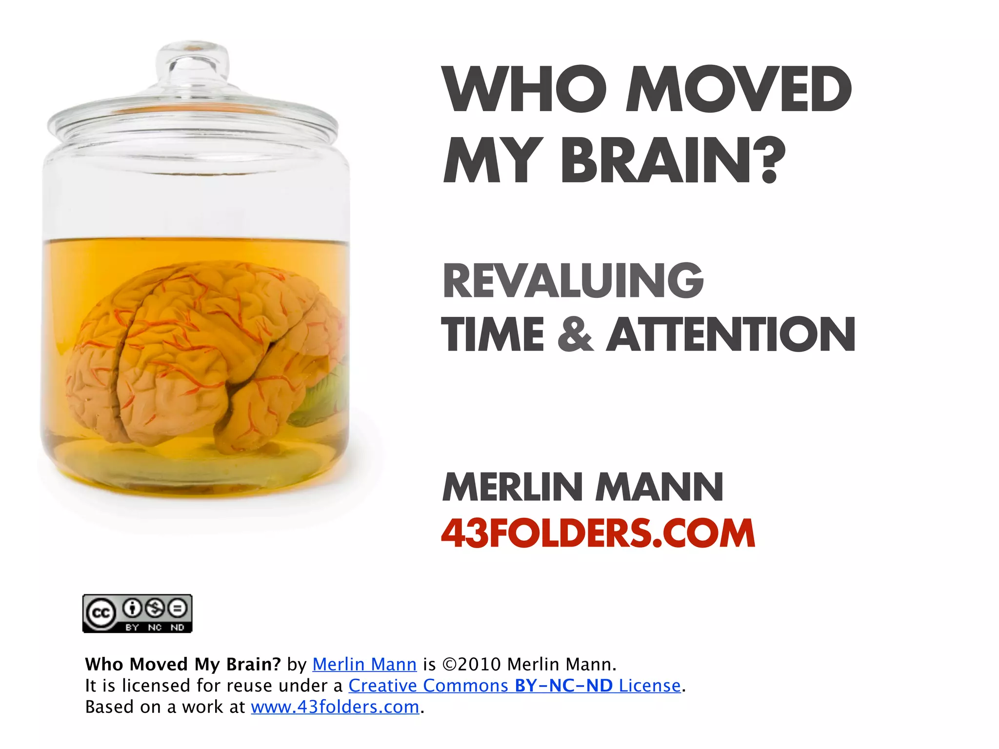 WHO MOVED
                                       MY BRAIN?
                                       REVALUING
                                       TIME & ATTENTION


                                       MERLIN MANN
                                       43FOLDERS.COM


Who Moved My Brain? by Merlin Mann is ©2010 Merlin Mann.
It is licensed for reuse under a Creative Commons BY-NC-ND License.
Based on a work at www.43folders.com.
 