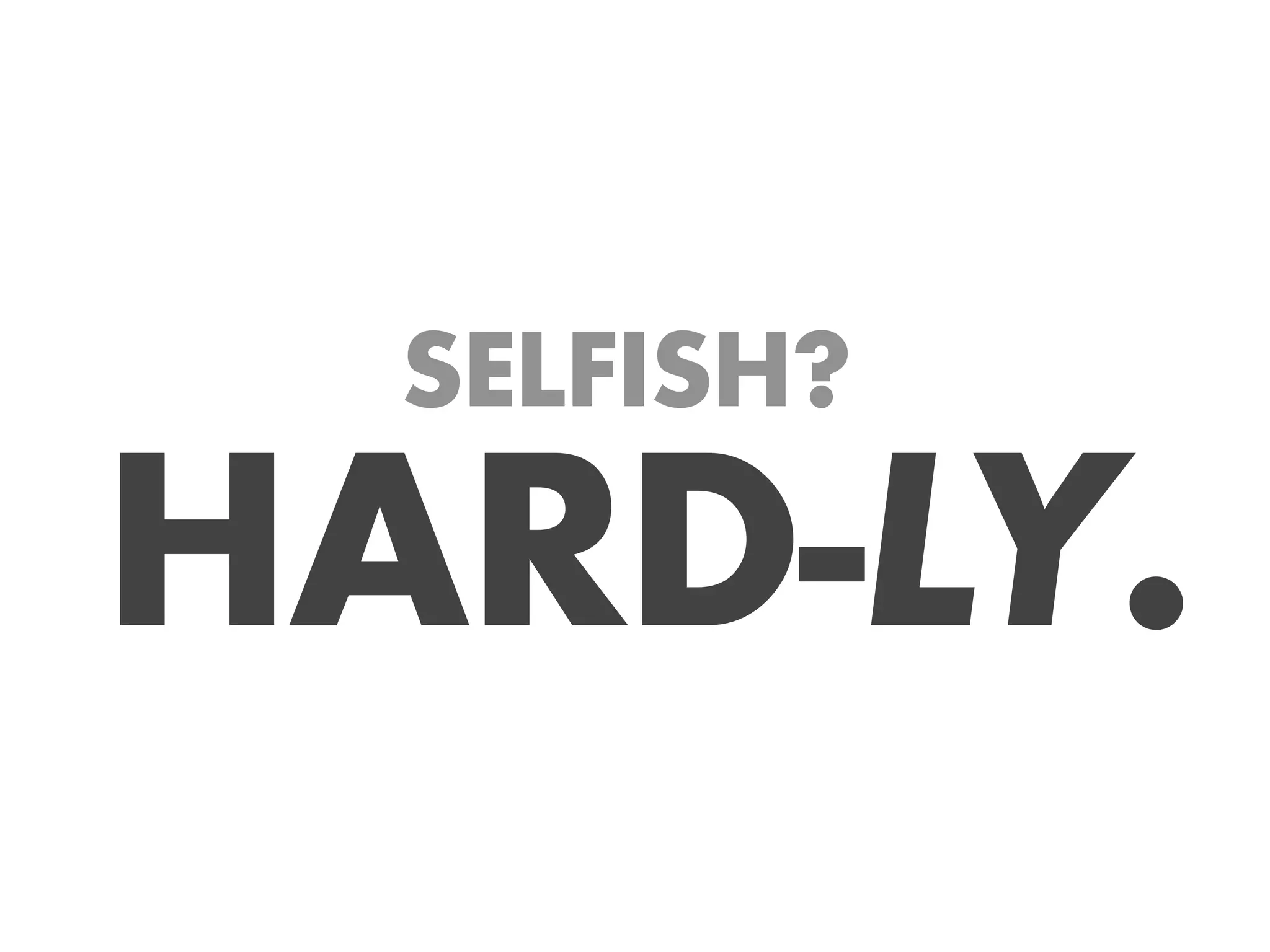 SELFISH?

HARD-LY.
 