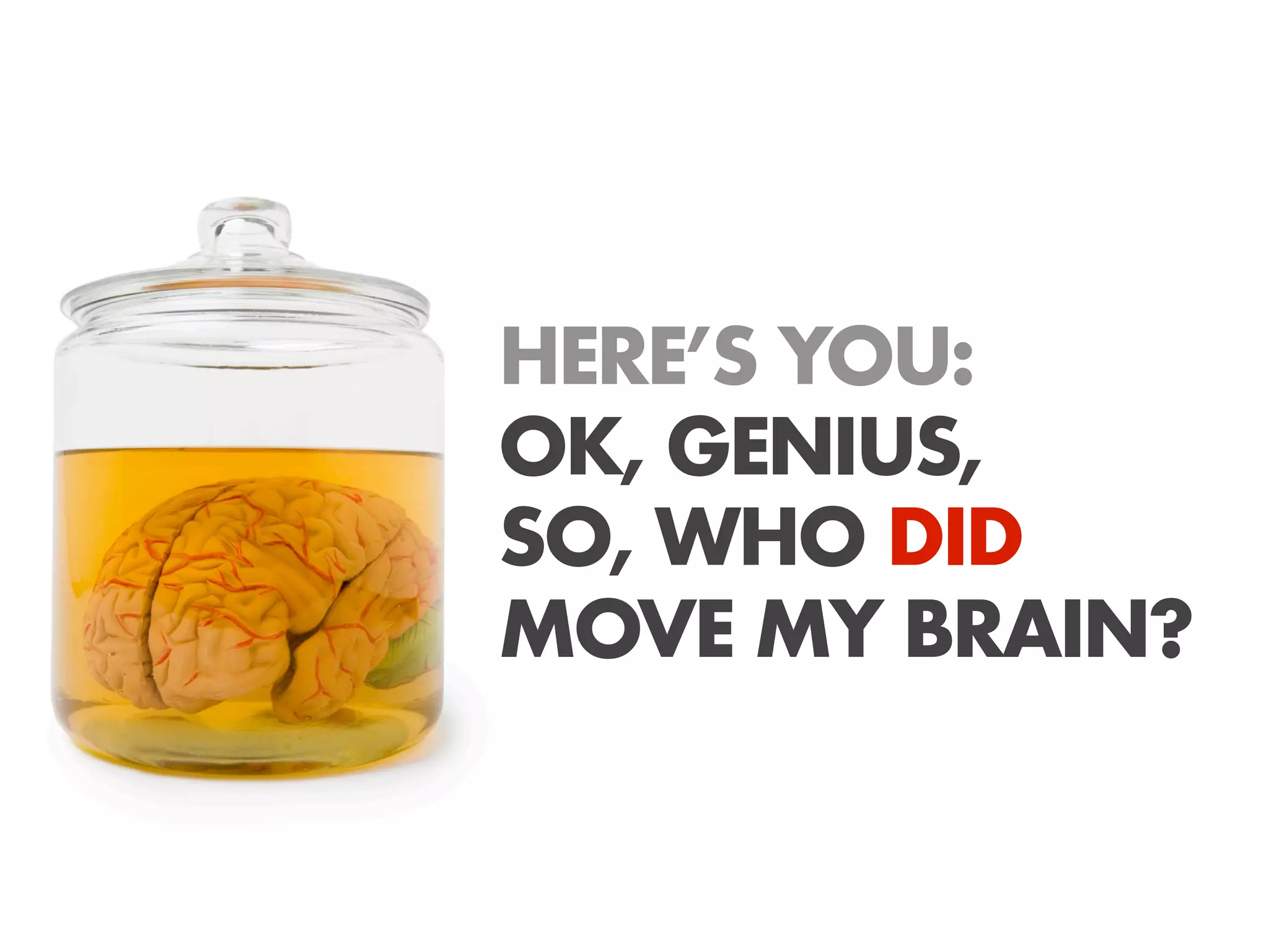 HERE’S YOU:
OK, GENIUS,
SO, WHO DID
MOVE MY BRAIN?
 