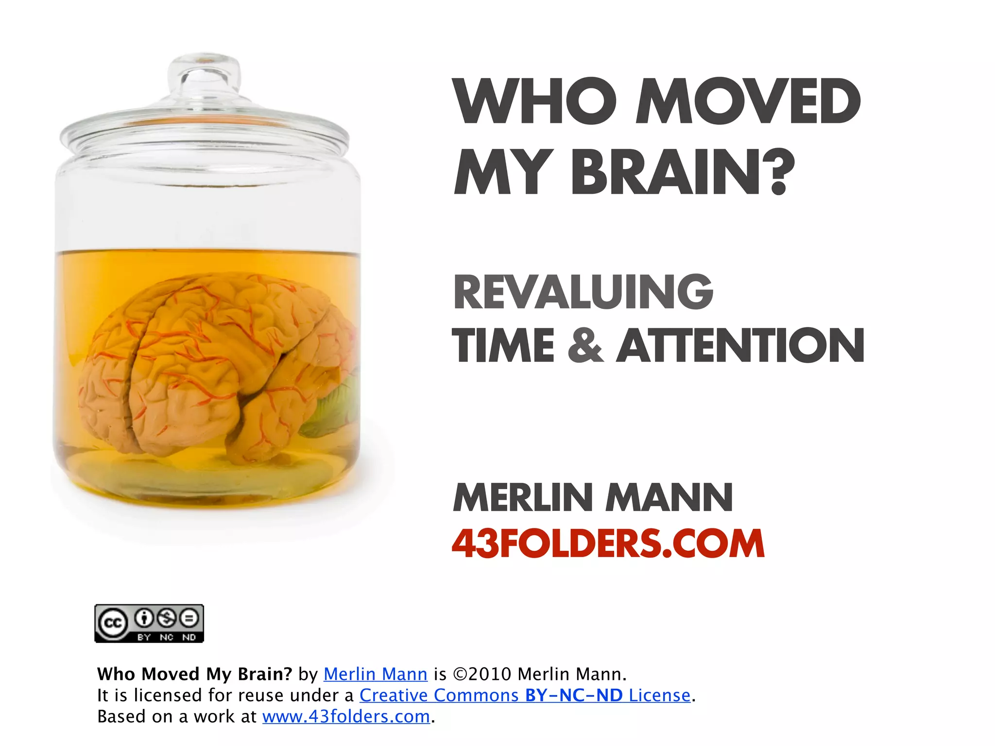 WHO MOVED
                                       MY BRAIN?
                                       REVALUING
                                       TIME & ATTENTION


                                       MERLIN MANN
                                       43FOLDERS.COM


Who Moved My Brain? by Merlin Mann is ©2010 Merlin Mann.
It is licensed for reuse under a Creative Commons BY-NC-ND License.
Based on a work at www.43folders.com.
 