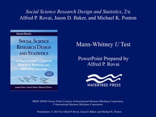 Social Science Research Design and Statistics, 2/e
Alfred P. Rovai, Jason D. Baker, and Michael K. Ponton
Mann-Whitney U Test
PowerPoint Prepared by
Alfred P. Rovai
Presentation © 2013 by Alfred P. Rovai, Jason D. Baker, and Michael K. Ponton
IBM® SPSS® Screen Prints Courtesy of International Business Machines Corporation,
© International Business Machines Corporation.
 