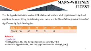 MANN-WHITNEY
U TEST
Test the hypothesis that the median HDL cholesterol levels in adult population of city A and
city B are the same. Using the following observation and the Mann-Whitney test at 5%level of
significance by the following data
City A 42 20 51 39 57 60 23
City B 30 42 25 29 35
Solution:
Hypothesis:
Null Hypothesis H0: The two population are same (n1 = n2)
Alternative Hypothesis H1: The two population are not same (n1 ≠ n2)
6
 