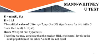 MANN-WHITNEY
U TEST
U = min(U1 U2)
U = 11.5
The critical value of U for n1= 7, n2= 5 at 5% significance for two tail is 5
Since the U(cal) > U(tab)
Hence We reject null hypothesis
Therefore we may conclude that the median HDL cholesterol levels in the
adult population of the cities A and B are not equal
8
 