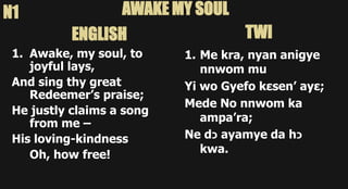 1. Awake, my soul, to
joyful lays,
And sing thy great
Redeemer’s praise;
He justly claims a song
from me –
His loving-kindness
Oh, how free!
1. Me kra, nyan anigye
nnwom mu
Yi wo Gyefo kεsen’ ayε;
Mede No nnwom ka
ampa’ra;
Ne d‫כ‬ ayamye da h‫כ‬
kwa.
AWAKE MY SOUL
N1
ENGLISH TWI
 
