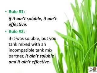 • Rule #1:
  if it ain’t soluble, it ain’t
  effective.
• Rule #2:
  if it was soluble, but you
  tank mixed with an
  incompatible tank mix
  partner, it ain’t soluble
  and it ain’t effective.
 