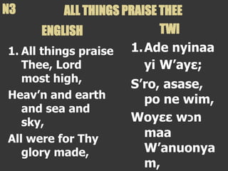 1. All things praise
Thee, Lord
most high,
Heav’n and earth
and sea and
sky,
All were for Thy
glory made,
1.Ade nyinaa
yi W’ayε;
S’ro, asase,
po ne wim,
Woyεε w‫כ‬n
maa
W’anuonya
m,
ALL THINGS PRAISE THEE
N3
ENGLISH TWI
 
