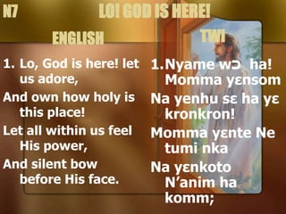 1. Lo, God is here! let
us adore,
And own how holy is
this place!
Let all within us feel
His power,
And silent bow
before His face.
1.Nyame w‫כ‬ ha!
Momma yεnsom
Na yenhu sε ha yε
kronkron!
Momma yεnte Ne
tumi nka
Na yεnkoto
N’anim ha
komm;
LO! GOD IS HERE!
N7
ENGLISH TWI
 