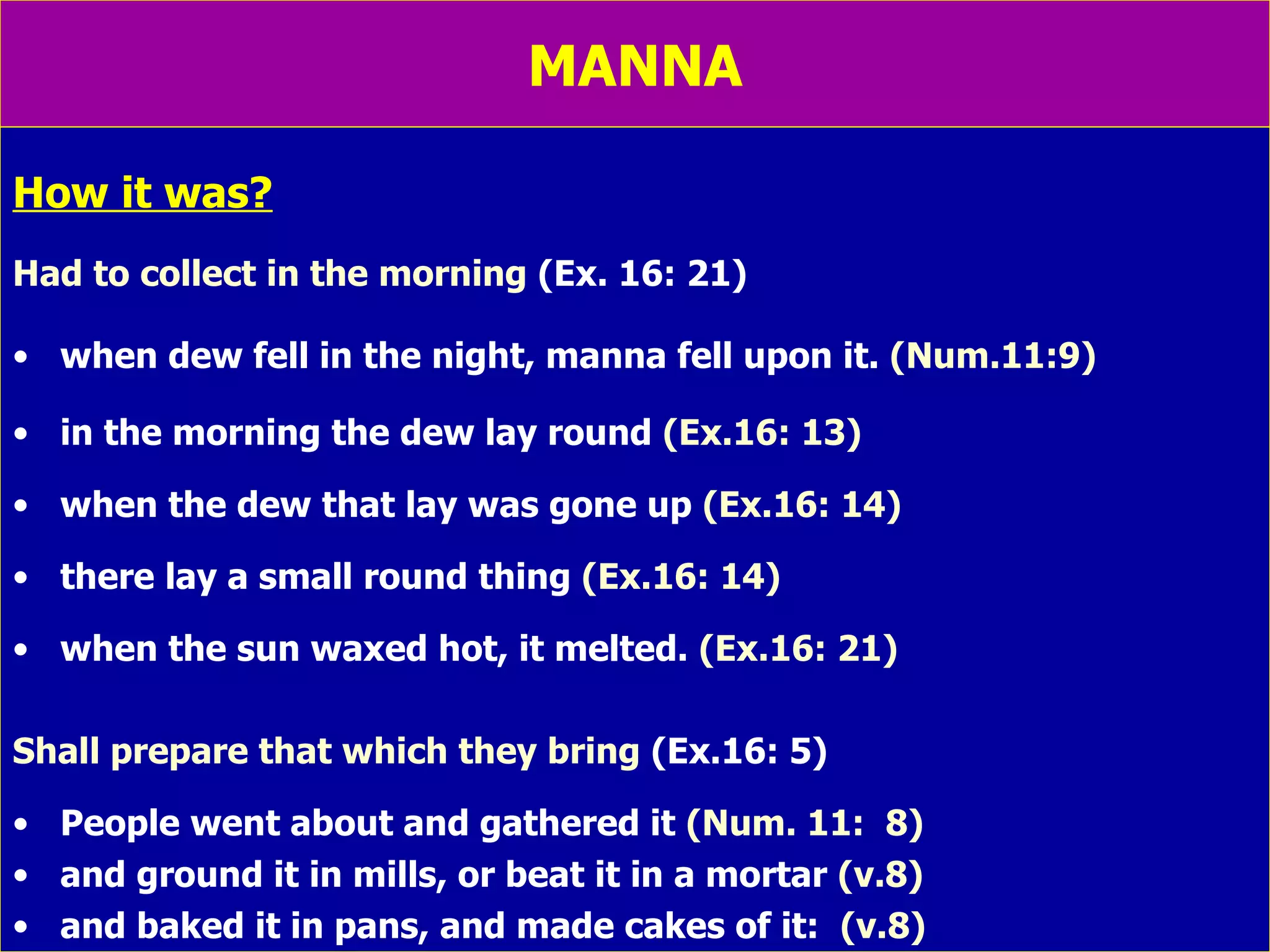 MANNA How it was? Had to collect in the morning  (Ex. 16: 21) when dew fell in the night, manna fell upon it.  (Num.11:9) in the morning the dew lay round  (Ex.16: 13) when the dew that lay was gone up  (Ex.16: 14) there lay a small round thing  (Ex.16: 14) when the sun waxed hot, it melted.  (Ex.16: 21) Shall prepare that which they bring  (Ex.16: 5) People went about and gathered it  (Num. 11:  8) and ground it in mills, or beat it in a mortar  (v.8) and baked it in pans, and made cakes of it:  (v.8) 