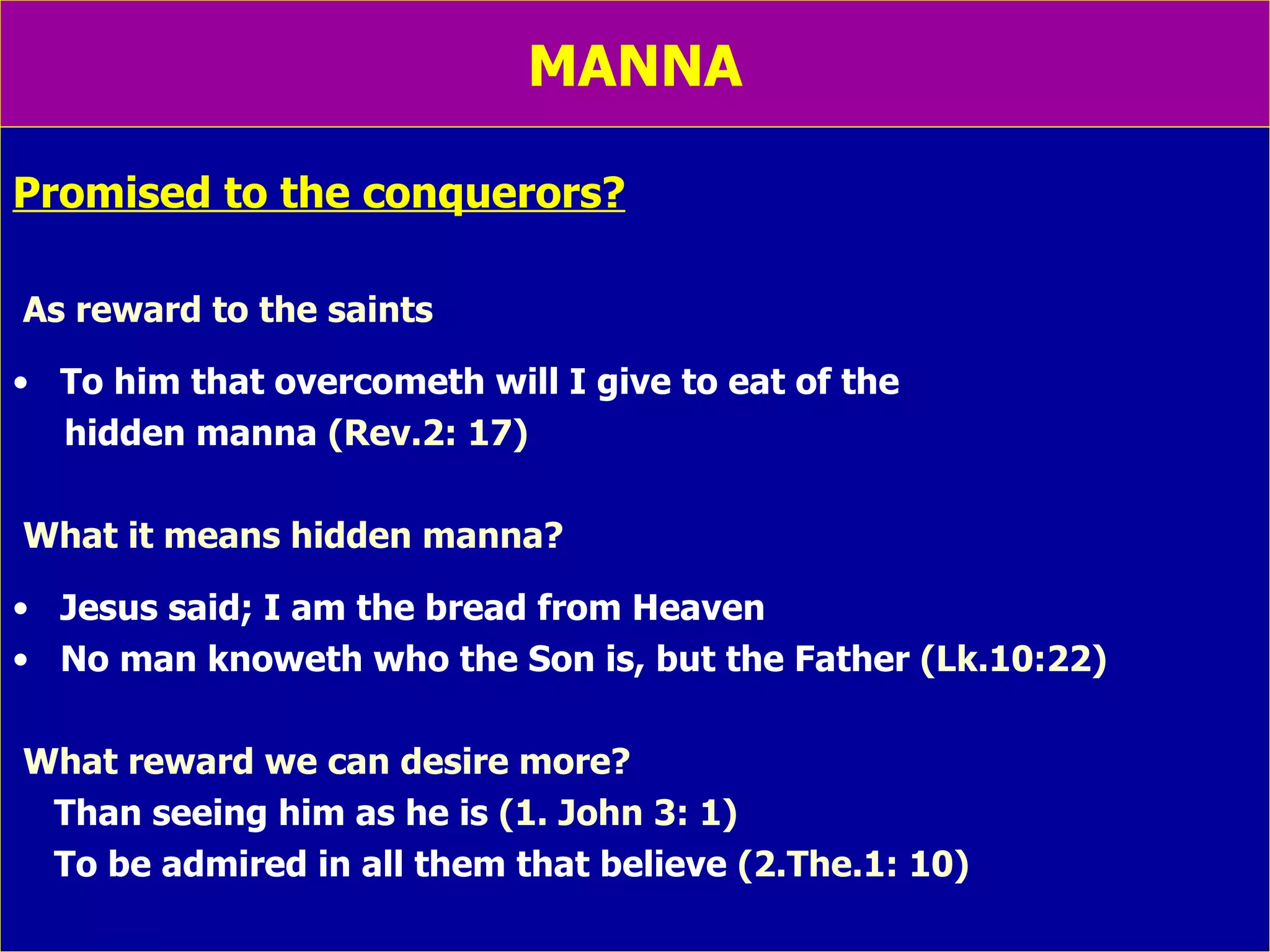 MANNA Promised to the conquerors? As reward to the saints To him that overcometh will I give to eat of the  hidden manna  (Rev.2: 17) What it means hidden manna? Jesus said; I am the bread from Heaven No man knoweth who the Son is, but the Father  (Lk.10:22) What reward we can desire more? Than seeing him as he is  (1. John 3: 1) To be admired in all them that believe  (2.The.1: 10) 