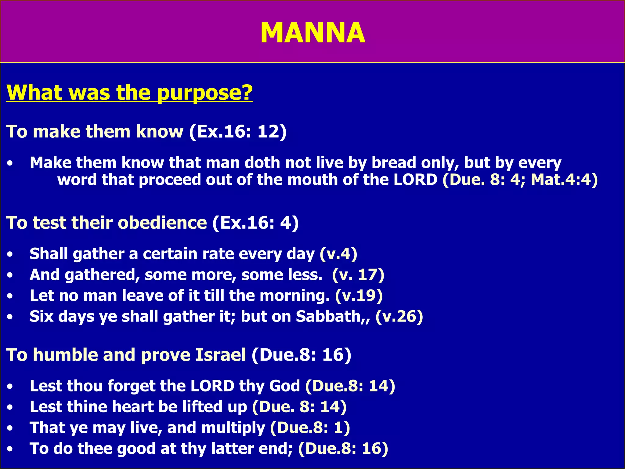MANNA What was the purpose? To make them know  (Ex.16: 12) Make them know that man doth not live by bread only, but by every  word that proceed out of the mouth of the LORD  (Due. 8: 4; Mat.4:4) To test their obedience  (Ex.16: 4) Shall gather a certain rate every day  (v.4)  And gathered, some more, some less.  (v. 17) Let no man leave of it till the morning.  (v.19) Six days ye shall gather it; but on Sabbath,,  (v.26) To humble and prove Israel  (Due.8: 16) Lest thou forget the LORD thy God  (Due.8: 14) Lest thine heart be lifted up  (Due. 8: 14) That ye may live, and multiply  (Due.8: 1) To do thee good at thy latter end;  (Due.8: 16) 