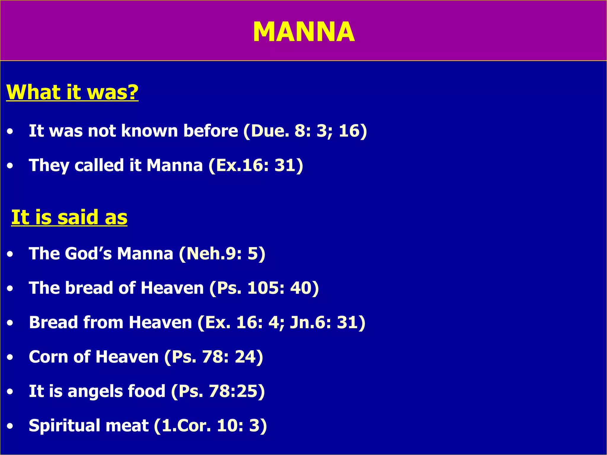 MANNA What it was? It was not known before  (Due. 8: 3; 16) They called it Manna  (Ex.16: 31) It is said as The God’s Manna  (Neh.9: 5) The bread of Heaven  (Ps. 105: 40) Bread from Heaven  (Ex. 16: 4; Jn.6: 31) Corn of Heaven  (Ps. 78: 24) It is angels food  (Ps. 78:25) Spiritual meat  (1.Cor. 10: 3) 