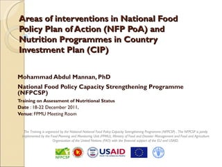 Areas of interventions in National Food
Policy Plan of Action (NFP PoA) and
Nutrition Programmes in Country
Investment Plan (CIP)


Mohammad Abdul Mannan, PhD
National Food Policy Capacity Strengthening Programme
(NFPCSP)
Training on Assessment of Nutritional Status
Date : 18-22 December 2011,
Venue: FPMU Meeting Room


   The Training is organized by the National National Food Policy Capacity Strengthening Programme (NFPCSP) . The NFPCSP is jointly
  implemented by the Food Planning and Monitoring Unit (FPMU), Ministry of Food and Disaster Management and Food and Agriculture
                        Organization of the United Nations (FAO) with the financial support of the EU and USAID.
 