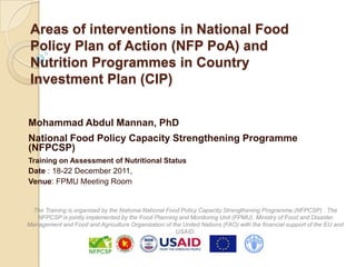 Areas of interventions in National Food
 Policy Plan of Action (NFP PoA) and
 Nutrition Programmes in Country
 Investment Plan (CIP)


Mohammad Abdul Mannan, PhD
National Food Policy Capacity Strengthening Programme
(NFPCSP)
Training on Assessment of Nutritional Status
Date : 18-22 December 2011,
Venue: FPMU Meeting Room


 The Training is organized by the National National Food Policy Capacity Strengthening Programme (NFPCSP) . The
   NFPCSP is jointly implemented by the Food Planning and Monitoring Unit (FPMU), Ministry of Food and Disaster
Management and Food and Agriculture Organization of the United Nations (FAO) with the financial support of the EU and
                                                       USAID.
 