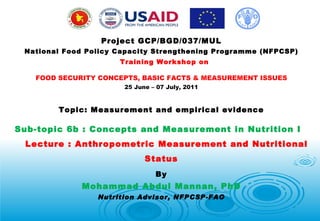 Project GCP/BGD/037/MUL National Food Policy Capacity Strengthening Programme (NFPCSP)    Training Workshop on FOOD SECURITY CONCEPTS, BASIC FACTS & MEASUREMENT ISSUES 25 June – 07 July, 2011 Topic: Measurement and empirical evidence Sub-topic 6b : Concepts and Measurement in Nutrition I  Lecture : Anthropometric Measurement and Nutritional Status By Mohammad Abdul Mannan, PhD Nutrition Advisor, NFPCSP-FAO 